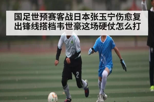国足世预赛客战日本张玉宁伤愈复出锋线搭档韦世豪这场硬仗怎么打