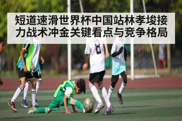 短道速滑世界杯中国站林孝埈接力战术冲金关键看点与竞争格局